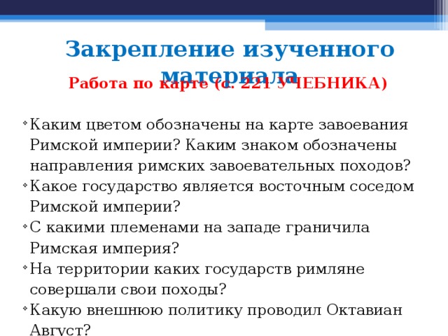 Закрепление изученного материала Работа по карте (с. 221 УЧЕБНИКА)  Каким цветом обозначены на карте завоевания Римской им­перии? Каким знаком обозначены направления римских завоеватель­ных походов? Какое государство является восточным соседом Римской им­перии? С какими племенами на западе граничила Римская империя? На территории каких государств римляне совершали свои походы? Какую внешнюю политику проводил Октавиан Август? 