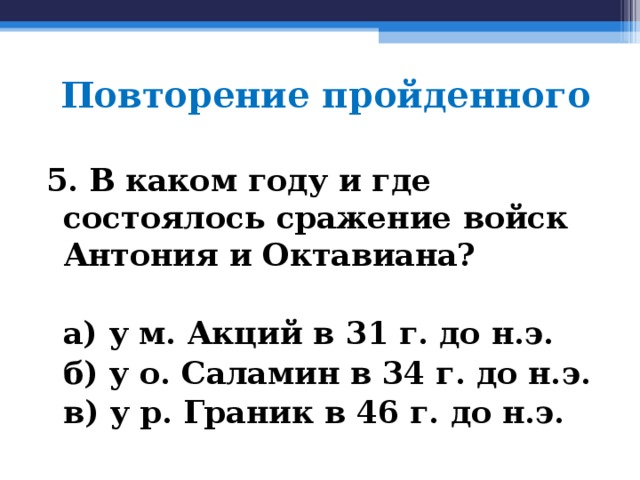 Повторение пройденного 5. В каком году и где состоялось сражение войск Антония и Октавиана?   а) у м. Акций в 31 г. до н.э.  б) у о. Саламин в 34 г. до н.э.  в) у р. Граник в 46 г. до н.э.  