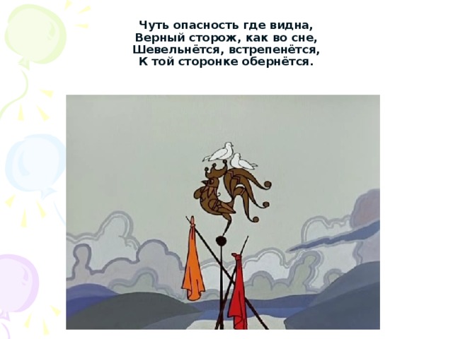 Чуть опасность где видна,  Верный сторож, как во сне,  Шевельнётся, встрепенётся,  К той сторонке обернётся. 