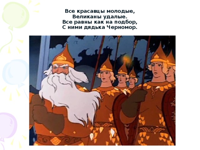 Все красавцы молодые,  Великаны удалые.  Все равны как на подбор,  С ними дядька Черномор. 