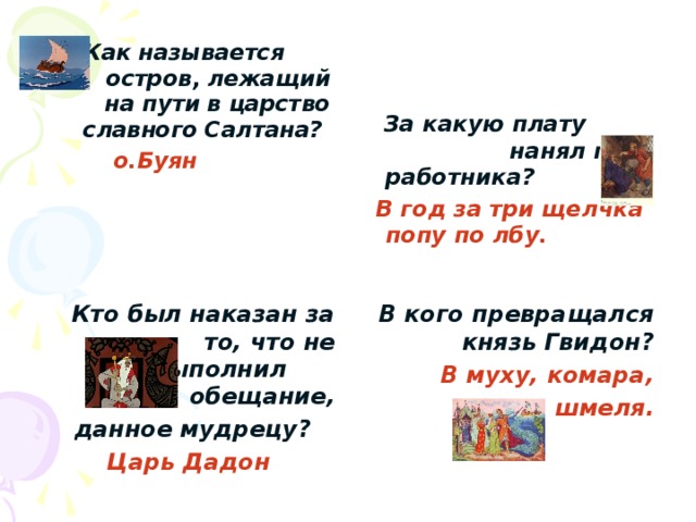  Как называется остров, лежащий на пути в царство славного Салтана?  о.Буян   За какую плату нанял поп работника?  В год за три щелчка попу по лбу.  Кто был наказан за то, что не выполнил обещание,  данное мудрецу? В кого превращался князь Гвидон? Царь Дадон В муху, комара, шмеля. 