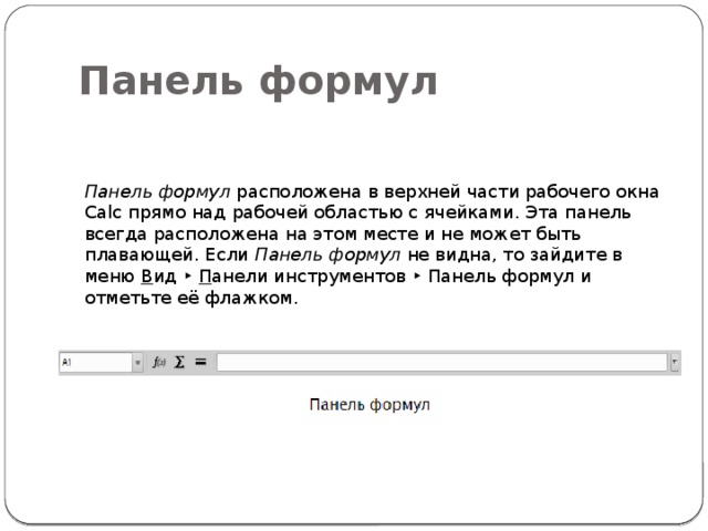 Панель формул Панель формул  расположена в верхней части рабочего окна Calc прямо над рабочей областью с ячейками. Эта панель всегда расположена на этом месте и не может быть плавающей. Если  Панель формул  не видна, то зайдите в меню  В ид ‣  П анели инструментов ‣ Панель формул и отметьте её флажком. 