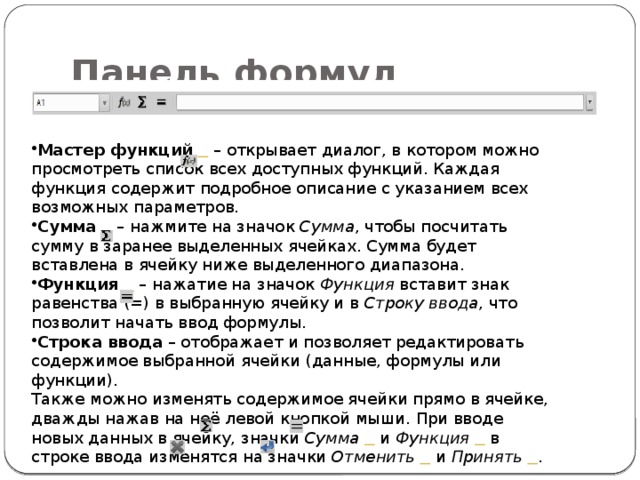 Панель формул Мастер функций     – открывает диалог, в котором можно просмотреть список всех доступных функций. Каждая функция содержит подробное описание с указанием всех возможных параметров. Сумма     – нажмите на значок  Сумма , чтобы посчитать сумму в заранее выделенных ячейках. Сумма будет вставлена в ячейку ниже выделенного диапазона. Функция     – нажатие на значок  Функция  вставит знак равенства (=) в выбранную ячейку и в  Строку ввода , что позволит начать ввод формулы. Строка ввода  – отображает и позволяет редактировать содержимое выбранной ячейки (данные, формулы или функции). Также можно изменять содержимое ячейки прямо в ячейке, дважды нажав на неё левой кнопкой мыши. При вводе новых данных в ячейку, значки  Сумма     и  Функция     в строке ввода изменятся на значки  Отменить     и  Принять    . 