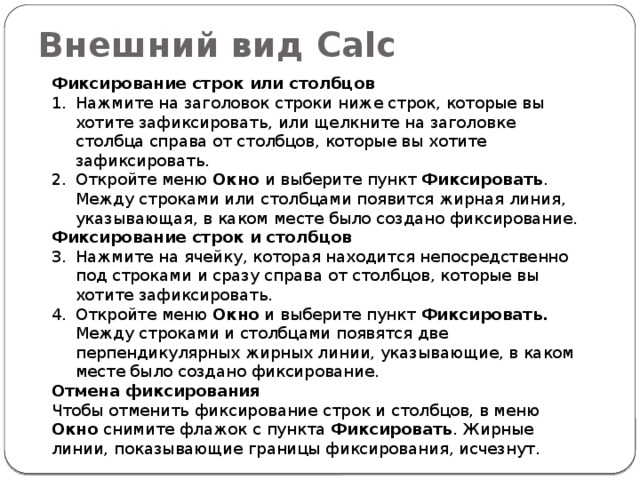 Внешний вид Calc Фиксирование строк или столбцов Нажмите на заголовок строки ниже строк, которые вы хотите зафиксировать, или щелкните на заголовке столбца справа от столбцов, которые вы хотите зафиксировать. Откройте меню Окно и выберите пункт Фиксировать . Между строками или столбцами появится жирная линия, указывающая, в каком месте было создано фиксирование. Фиксирование строк и столбцов Нажмите на ячейку, которая находится непосредственно под строками и сразу справа от столбцов, которые вы хотите зафиксировать. Откройте меню Окно и выберите пункт Фиксировать. Между строками и столбцами появятся две перпендикулярных жирных линии, указывающие, в каком месте было создано фиксирование. Отмена фиксирования Чтобы отменить фиксирование строк и столбцов, в меню Окно снимите флажок с пункта Фиксировать . Жирные линии, показывающие границы фиксирования, исчезнут. 