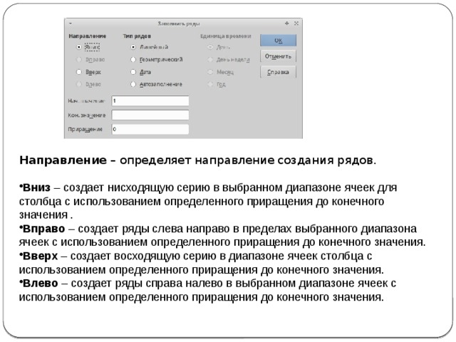 Направление  – определяет направление создания рядов. Вниз  – создает нисходящую серию в выбранном диапазоне ячеек для столбца с использованием определенного приращения до конечного значения . Вправо  – создает ряды слева направо в пределах выбранного диапазона ячеек с использованием определенного приращения до конечного значения. Вверх  – создает восходящую серию в диапазоне ячеек столбца с использованием определенного приращения до конечного значения. Влево  – создает ряды справа налево в выбранном диапазоне ячеек с использованием определенного приращения до конечного значения. 
