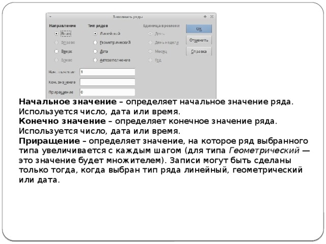 Начальное значение  – определяет начальное значение ряда. Используется число, дата или время. Конечно значение  – определяет конечное значение ряда. Используется число, дата или время. Приращение  – определяет значение, на которое ряд выбранного типа увеличивается с каждым шагом (для типа  Геометрический  — это значение будет множителем). Записи могут быть сделаны только тогда, когда выбран тип ряда линейный, геометрический или дата. 