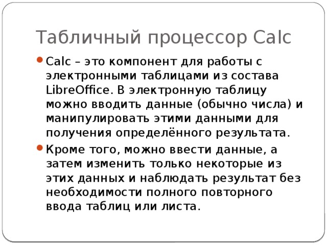 Табличный процессор Calc Calc – это компонент для работы с электронными таблицами из состава LibreOffice. В электронную таблицу можно вводить данные (обычно числа) и манипулировать этими данными для получения определённого результата. Кроме того, можно ввести данные, а затем изменить только некоторые из этих данных и наблюдать результат без необходимости полного повторного ввода таблиц или листа. 