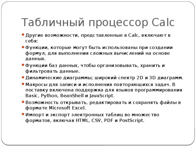 Табличный процессор Calc Другие возможности, представленные в Calc, включают в себя: Функции, которые могут быть использованы при создании формул, для выполнения сложных вычислений на основе данных. Функции баз данных, чтобы организовывать, хранить и фильтровать данные. Динамические диаграммы; широкий спектр 2D и 3D диаграмм. Макросы для записи и исполнения повторяющихся задач. В поставку включена поддержка для языков программирования Basic, Python, BeanShell и JavaScript. Возможность открывать, редактировать и сохранять файлы в формате Microsoft Excel. Импорт и экспорт электронных таблиц во множество форматов, включая HTML, CSV, PDF и PostScript. 