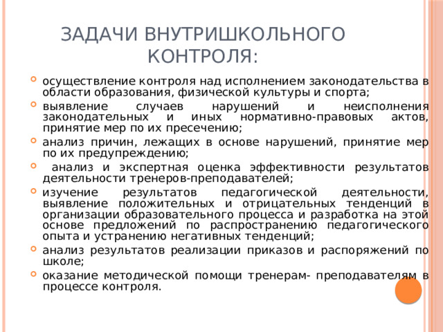 Задачи внутришкольного контроля: осуществление контроля над исполнением законодательства в области образования, физической культуры и спорта; выявление случаев нарушений и неисполнения законодательных и иных нормативно-правовых актов, принятие мер по их пресечению; анализ причин, лежащих в основе нарушений, принятие мер по их предупреждению;  анализ и экспертная оценка эффективности результатов деятельности тренеров-преподавателей; изучение результатов педагогической деятельности, выявление положительных и отрицательных тенденций в организации образовательного процесса и разработка на этой основе предложений по распространению педагогического опыта и устранению негативных тенденций; анализ результатов реализации приказов и распоряжений по школе; оказание методической помощи тренерам- преподавателям в процессе контроля. 