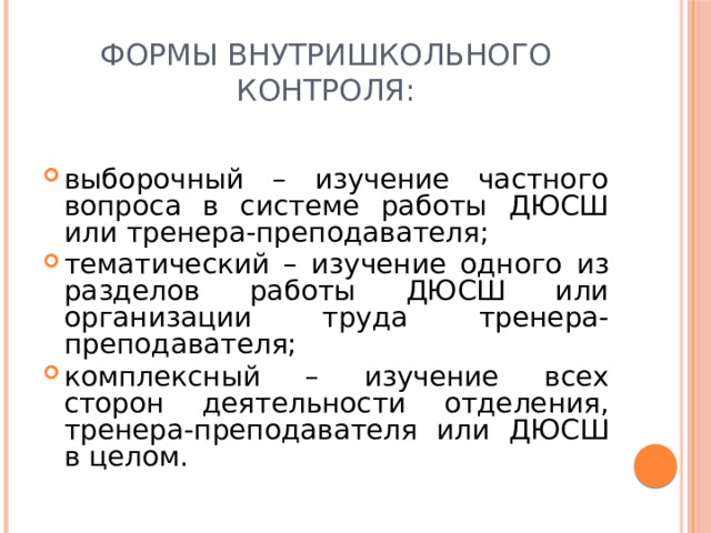 Формы внутришкольного контроля: выборочный – изучение частного вопроса в системе работы ДЮСШ или тренера-преподавателя; тематический – изучение одного из разделов работы ДЮСШ или организации труда тренера-преподавателя; комплексный – изучение всех сторон деятельности отделения, тренера-преподавателя или ДЮСШ в целом. 