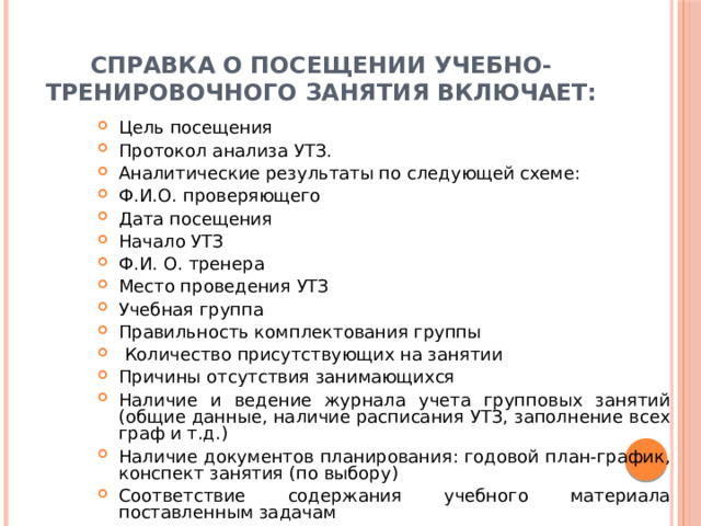 Справка о посещении учебно-тренировочного занятия включает: Цель посещения Протокол анализа УТЗ. Аналитические результаты по следующей схеме: Ф.И.О. проверяющего Дата посещения Начало УТЗ Ф.И. О. тренера Место проведения УТЗ Учебная группа Правильность комплектования группы  Количество присутствующих на занятии Причины отсутствия занимающихся Наличие и ведение журнала учета групповых занятий (общие данные, наличие расписания УТЗ, заполнение всех граф и т.д.) Наличие документов планирования: годовой план-график, конспект занятия (по выбору) Соответствие содержания учебного материала поставленным задачам Методическая направленность занятия  Выводы с указанием % эффективности занятия Предложения Подпись проверяющего Подпись тренера-преподавателя 