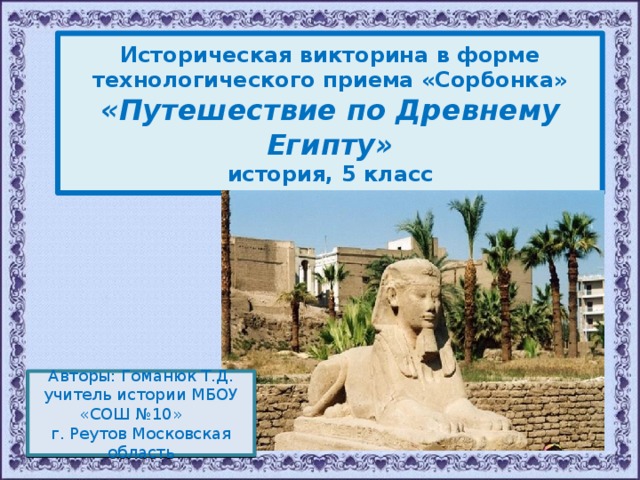  Историческая викторина в форме технологического приема «Сорбонка» «Путешествие по Древнему Египту» история, 5 класс  Авторы: Гоманюк Т.Д. учитель истории МБОУ «СОШ №10» г. Реутов Московская область 