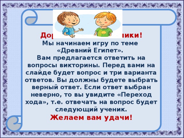   Дорогие пятиклассники! Мы начинаем игру по теме «Древний Египет». Вам предлагается ответить на вопросы викторины. Перед вами на слайде будет вопрос и три варианта ответов. Вы должны будете выбрать верный ответ. Если ответ выбран неверно, то вы увидите «Переход хода», т.е. отвечать на вопрос будет следующий ученик. Желаем вам удачи!  