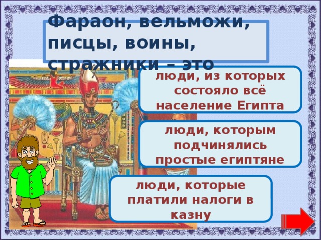Фараон, вельможи, писцы, воины, стражники – это Переход хода! люди, из которых состояло всё население Египта Молодец! люди, которым подчинялись простые египтяне Переход хода! люди, которые платили налоги в казну 