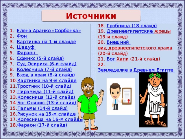 Источники       Елена Аранко « Сорбонка » Фон Картинка на 1-м слайде Шадуф  Фараон  Сфинкс (5-й слайд) Суд Осириса (6-й слайд) Колесница (7-й слайд) Вход в храм (8-й слайд) Картинка на 9-м слайде Тростник (10-й слайд) Пирамида (11-й слайд) Колесница (12-й слайд) Бог Осирис (13-й слайд) Пальмы (14-й слайд) Рисунок на 15-м слайде Колесница на 16-м слайде Фараон (17-й слайд) 18. Гробница (18 слайд ) 19. Древнеегипетские жрецы (19-й слайд) 20. Внешний вид древнеегипетского храма (20-й слайд) 21. Бог Хапи (21-й слайд) 22. Земледелие в Древнем Египте 