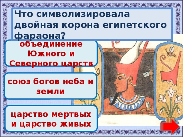Что символизировала двойная корона египетского фараона? Молодец! объединение Южного и Северного царств Переход хода! союз богов неба и земли Переход хода! царство мертвых и царство живых 