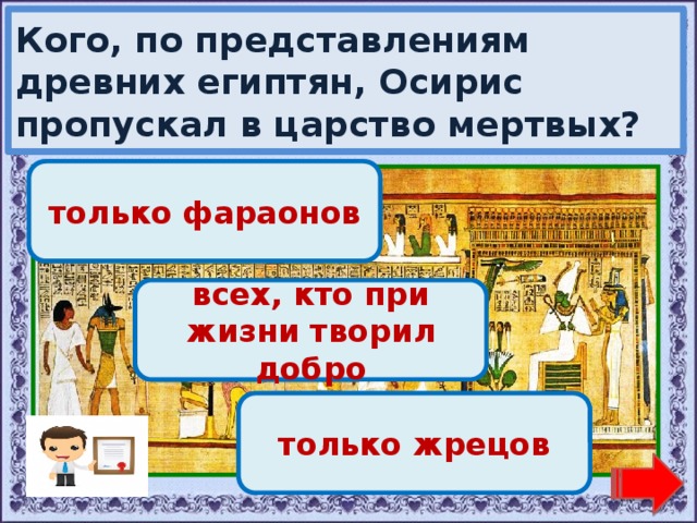 Кого, по представлениям древних египтян, Осирис пропускал в царство мертвых? Переход хода! только фараонов Молодец! всех, кто при жизни творил добро Переход хода! только жрецов 