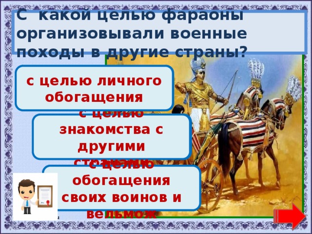 С какой целью фараоны организовывали военные походы в другие страны? Молодец! с целью личного обогащения Переход хода! с целью знакомства с другими странами Переход хода! с целью обогащения своих воинов и вельмож 