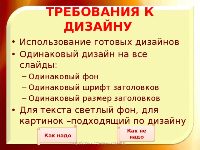 Требования к дизайну Использование готовых дизайнов Одинаковый дизайн на все слайды: Одинаковый фон Одинаковый шрифт заголовков Одинаковый размер заголовков Одинаковый фон Одинаковый шрифт заголовков Одинаковый размер заголовков Для текста светлый фон, для картинок –подходящий по дизайну Как не надо Как надо Разработчик Стрельникова Л.В. 