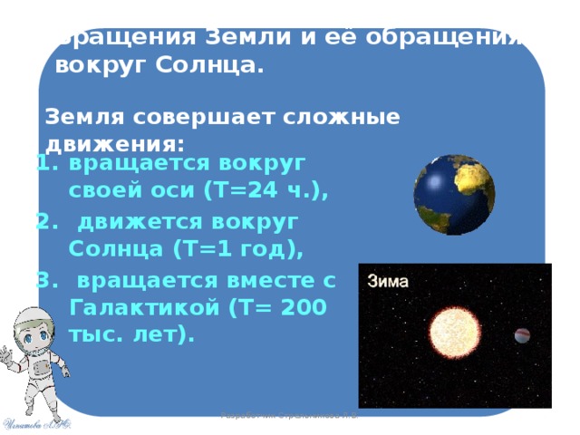 Вращения Земли и её обращения вокруг Солнца. Земля совершает сложные движения: вращается вокруг своей оси (Т=24 ч.),  движется вокруг Солнца (Т=1 год),  вращается вместе с Галактикой (Т= 200 тыс. лет).  Разработчик Стрельникова Л.В. 