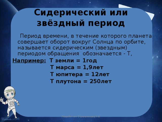 Сидерический или звёздный период  Период времени, в течение которого планета совершает оборот вокруг Солнца по орбите, называется  сидерическим (звездным) периодом обращения обозначается - Т, Например:  Т земли = 1год  Т марса = 1,9лет  Т юпитера = 12лет  Т плутона = 250лет Разработчик Стрельникова Л.В. 