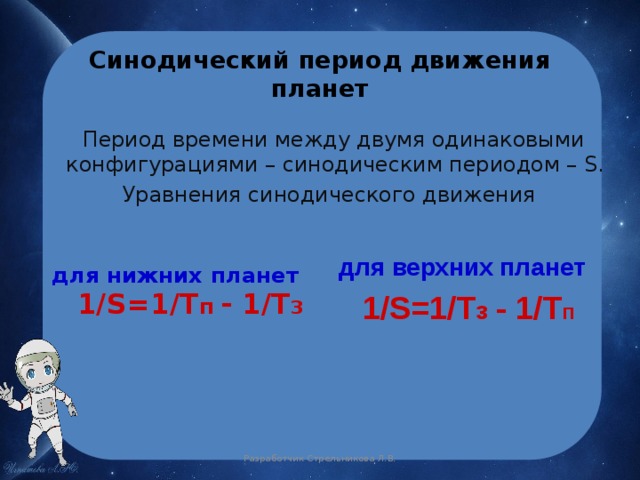 Синодический период движения планет  Период времени между двумя одинаковыми конфигурациями – синодическим периодом – S. Уравнения синодического движения  для верхних планет  1/S=1/T з  - 1/T п  для нижних планет  1/S=1/T п  - 1/T З Разработчик Стрельникова Л.В. 