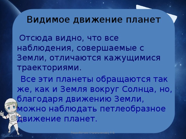 Видимое движение планет  Отсюда видно, что все наблюдения, совершаемые с Земли, отличаются кажущимися траекториями.  Все эти планеты обращаются так же, как и Земля вокруг Солнца, но, благодаря движению Земли, можно наблюдать петлеобразное движение планет. Разработчик Стрельникова Л.В. 