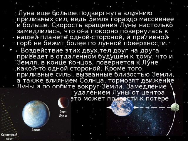  Луна еще больше подвергнута влиянию приливных сил, ведь Земля гораздо массивнее и больше. Скорость вращения Луны настолько замедлилась, что она покорно повернулась к нашей планете одной стороной, и приливной горб не бежит более по лунной поверхности.   Воздействие этих двух тел друг на друга приведет в отдаленном будущем к тому, что и Земля, в конце концов, повернется к Луне какой-то одной стороной. Кроме того, приливные силы, вызванные близостью Земли, а также влиянием Солнца, тормозят движение Луны и по орбите вокруг Земли. Замедление сопровождается удалением Луны от центра Земли. В итоге, это может привести к потере Луны... Автор резентации Стрельникова Л.В. 