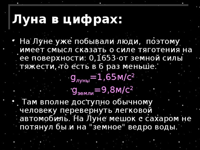 Луна в цифрах: На Луне уже побывали люди,  поэтому  имеет смысл сказать о силе тяготения на ее поверхности: 0,1653 от земной силы тяжести, то есть в 6 раз меньше. g луны =1,65м/с 2 g земли =9,8м/с 2  Там вполне доступно обычному человеку перевернуть легковой автомобиль. На Луне мешок с сахаром не потянул бы и на 