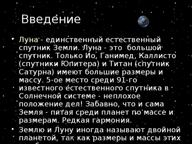 Введение Луна - единственный естественный спутник Земли. Луна - это  большой  спутник. Только Ио, Ганимед, Каллисто (спутники Юпитера) и Титан (спутник  Сатурна) имеют большие размеры и массу. 5-ое место среди 91-го известного естественного спутника в Солнечной системе - неплохое положение дел! Забавно, что и сама Земля - пятая среди планет по массе и размерам. Редкая гармония.  Землю и Луну иногда называют двойной планетой, так как размеры и массы этих тел близки. Автор резентации Стрельникова Л.В. 