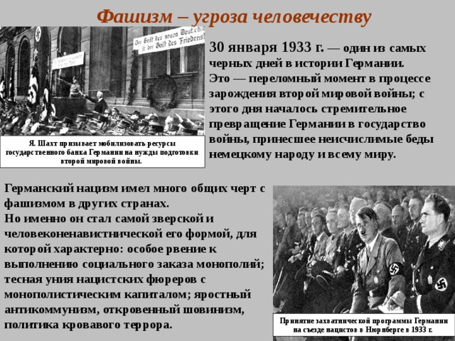 Фашизм – угроза человечеству 30 января 1933 г.  — один из самых черных дней в истории Германии. Это — переломный момент в процессе зарождения второй мировой войны; с этого дня началось стремительное превращение Германии в государство войны, принесшее неисчислимые беды немецкому народу и всему миру. Я. Шахт призывает мобилизовать ресурсы государственного банка Германии на нужды подготовки второй мировой войны. Германский нацизм имел много общих черт с фашизмом в других странах. Но именно он стал самой зверской и человеконенавистнической его формой, для которой характерно: особое рвение к выполнению социального заказа монополий; тесная уния нацистских фюреров с монополистическим капиталом; яростный антикоммунизм, откровенный шовинизм, политика кровавого террора. Принятие захватнической программы Германии на съезде нацистов в Нюрнберге в 1933 г.