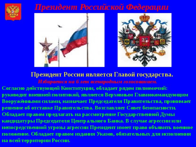 Президент Российской Федерации  Президент России является Главой государства.   Избирается на 6 лет всенародным голосованием.  Согласно действующей Конституции, обладает рядом полномочий: руководит внешней политикой, является Верховным Главнокомандующим Вооружёнными силами, назначает Председателя Правительства, принимает решение об отставке Правительства. Возглавляет Совет безопасности. Обладает правом предлагать на рассмотрение Государственной Думы кандидатуры Председателя Центрального Банка. В случае агрессии или непосредственной угрозы агрессии Президент имеет право объявить военное положение. Обладает правом издания Указов, обязательных для исполнения на всей территории России.