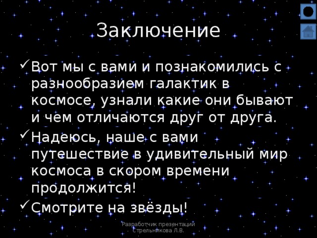 Заключение Вот мы с вами и познакомились с разнообразием галактик в космосе, узнали какие они бывают и чем отличаются друг от друга. Надеюсь, наше с вами путешествие в удивительный мир космоса в скором времени продолжится! Смотрите на звёзды! Разработчик презентации Стрельникова Л.В.  