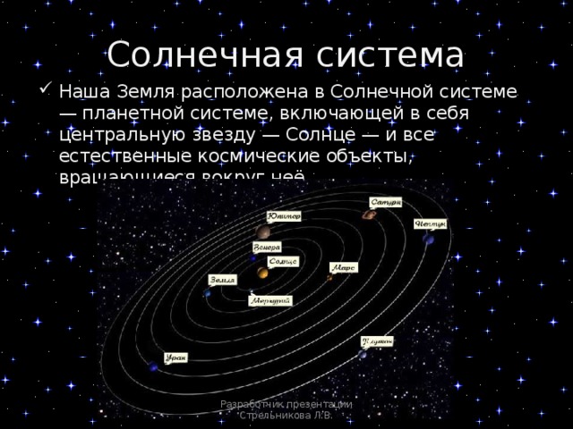 Солнечная система Наша Земля расположена в Солнечной системе — планетной системе, включающей в себя центральную звезду — Солнце — и все естественные космические объекты, вращающиеся вокруг неё. Разработчик презентации Стрельникова Л.В. 