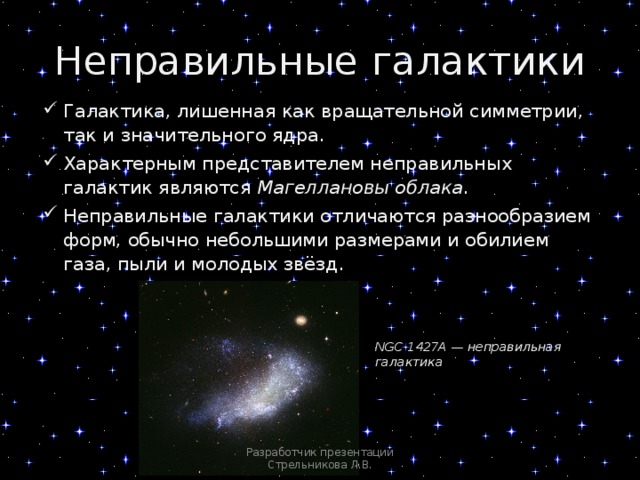 Неправильные галактики Галактика, лишенная как вращательной симметрии, так и значительного ядра. Характерным представителем неправильных галактик являются Магеллановы облака . Неправильные галактики отличаются разнообразием форм, обычно небольшими размерами и обилием газа, пыли и молодых звёзд. NGC 1427A — неправильная галактика Разработчик презентации Стрельникова Л.В. 