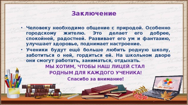 Заключение Человеку необходимо общение с природой. Особенно городскому жителю. Это делает его добрее, спокойней, радостней. Развивает его ум и фантазию, улучшает здоровье, поднимает настроение. Ученики будут ещё больше любить родную школу, заботиться о ней, гордиться ей. На школьном дворе они смогут работать, заниматься, отдыхать. МЫ ХОТИМ, ЧТОБЫ НАШ ЛИЦЕЙ СТАЛ РОДНЫМ ДЛЯ КАЖДОГО УЧЕНИКА! Спасибо за внимание! 