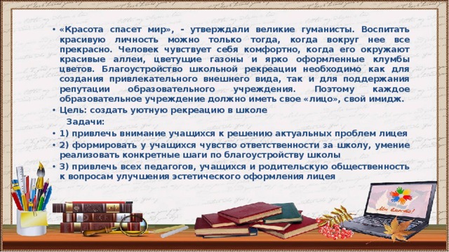 «Красота спасет мир», - утверждали великие гуманисты. Воспитать красивую личность можно только тогда, когда вокруг нее все прекрасно. Человек чувствует себя комфортно, когда его окружают красивые аллеи, цветущие газоны и ярко оформленные клумбы цветов. Благоустройство школьной рекреации необходимо как для создания привлекательного внешнего вида, так и для поддержания репутации образовательного учреждения. Поэтому каждое образовательное учреждение должно иметь свое «лицо», свой имидж. Цель: создать уютную рекреацию в школе  Задачи: 1) привлечь внимание учащихся к решению актуальных проблем лицея 2) формировать у учащихся чувство ответственности за школу, умение реализовать конкретные шаги по благоустройству школы 3) привлечь всех педагогов, учащихся и родительскую общественность к вопросам улучшения эстетического оформления лицея 