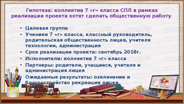 Гипотеза: коллектив 7 «г» класса СПЛ в рамках реализации проекта хотят сделать общественную работу Целевая группа Ученики 7 «г» класса, классный руководитель, родительская общественность лицея, учителя технологии, администрация Срок реализации проекта: сентябрь 2018г. Исполнители: коллектив 7 «г» класса Партнеры: родители, учащиеся, учителя и администрация лицея Ожидаемые результаты: озеленение и благоустройство рекреации лицея 