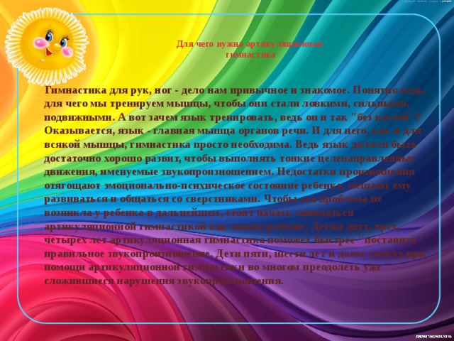 Для чего нужна артикуляционная  гимнастика    Гимнастика для рук, ног - дело нам привычное и знакомое. Понятно ведь, для чего мы тренируем мышцы, чтобы они стали ловкими, сильными, подвижными. А вот зачем язык тренировать, ведь он и так 