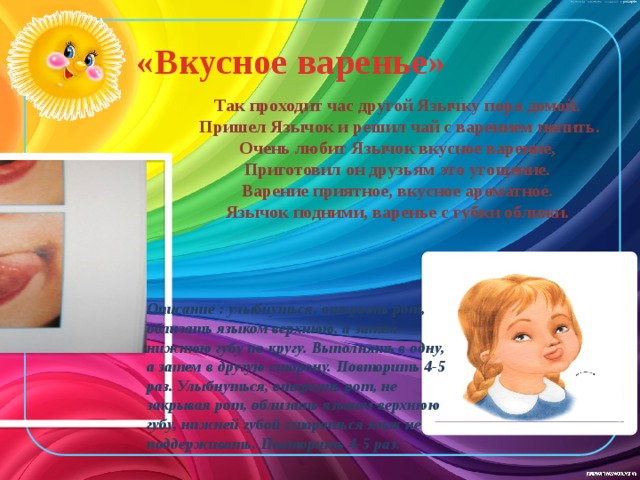 «Вкусное варенье»   Так проходит час другой Язычку пора домой.  Пришел Язычок и решил чай с варением попить. Очень любит Язычок вкусное варение, Приготовил он друзьям это угощение. Варение приятное, вкусное ароматное. Язычок подними, варенье с губки оближи. Описание : улыбнуться, открыть рот, облизать языком верхнюю, а затем нижнюю губу по кругу. Выполнять в одну, а затем в другую сторону. Повторить 4-5 раз. Улыбнуться, открыть рот, не закрывая рот, облизать языком верхнюю губу, нижней губой стараться язык не поддерживать. Повторить 4-5 раз. 