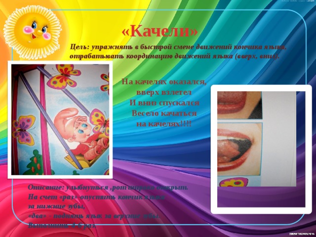  «Качели» Цель: упражнять в быстрой смене движений кончика языка, отрабатывать координацию движений языка (вверх, вниз). На качелях оказался, вверх взлетел И вниз спускался Весело качаться  на качелях!!!! Описание: улыбнуться ,рот широко открыт. На счет «раз»-опустить кончик языка за нижние зубы, «два» - поднять язык за верхние зубы. Выполнить 4-6 раз. 