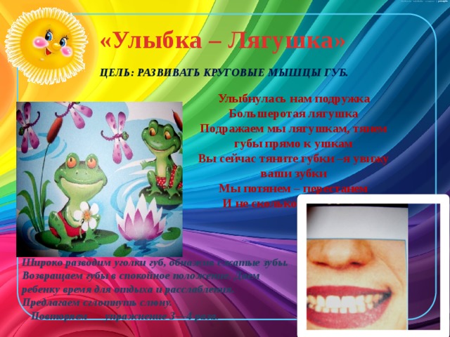 «Улыбка – Лягушка»    Цель: развивать круговые мышцы губ. Улыбнулась нам подружка Большеротая лягушка Подражаем мы лягушкам, тянем губы прямо к ушкам Вы сейчас тяните губки –я увижу ваши зубки Мы потянем – перестанем И не сколько не устанем.  Широко разводим уголки губ, обнажив сжатые зубы. Возвращаем губы в спокойное положение. Даем ребенку время для отдыха и расслабления. Предлагаем сглотнуть слюну.  Повторяем упражнение 3—4 раза. 