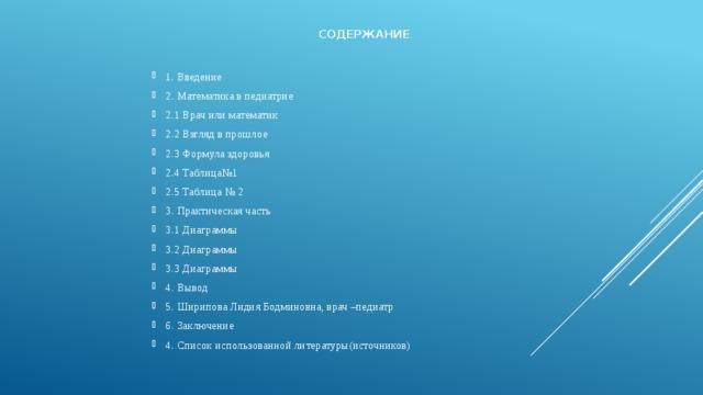 Содержание 1. Введение 2. Математика в педиатрие 2.1 Врач или математик 2.2 Взгляд в прошлое 2.3 Формула здоровья 2.4 Таблица№1 2.5 Таблица № 2 3. Практическая часть 3.1 Диаграммы 3.2 Диаграммы 3.3 Диаграммы 4. Вывод 5. Ширипова Лидия Бодминовна, врач –педиатр 6. Заключение 4. Список использованной литературы(источников) 