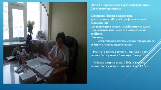 ОГАУЗ “Cтрежевская городская больница» - Детская поликлиника  Ширипова Лидия Бадминовна , врач - педиатр: «В своей профессиональной деятельности мне приходится решать целый комплекс задач. При решении этих задач без математики не обойтись. Например:   Рассчитать количество молока, требующееся ребенку в первую неделю жизни.  Ребенок родился ростом 51 см. Какой рост должен быть у него в 5 месяцев, 3 года,10 лет.  Ребенок родился весом 3500г. Какой вес должен быть у него в 6 месяцев, 6лет, 12 лет. 