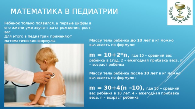 Математика в педиатрии Ребенок только появился, а первые цифры в его жизни уже звучат: дата рождения, рост, вес. Для этого в педиатрии применяют математические формулы.   Массу тела ребёнка до 10 лет в кг можно вычислить по формуле:  m = 10+2*n,  где 10 – средний вес ребёнка в 1год, 2 – ежегодная прибавка веса, n – возраст ребёнка.  Массу тела ребёнка после 10 лет в кг можно вычислить по формуле :   m = 30+4(n –10),  где 30 – средний вес ребёнка в 10 лет, 4 – ежегодная прибавка веса, n – возраст ребёнка   