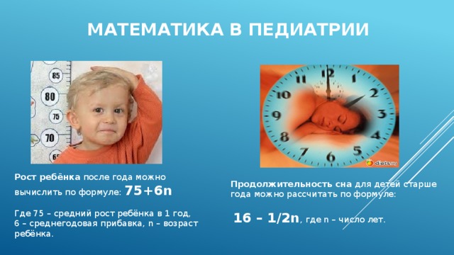 Математика в педиатрии Рост ребёнка после года можно вычислить по формуле: 75+6n    Где 75 – средний рост ребёнка в 1 год, 6 – среднегодовая прибавка, n – возраст ребёнка. Продолжительность сна для детей старше года можно рассчитать по формуле:   16 – 1/2n , где n – число лет.   