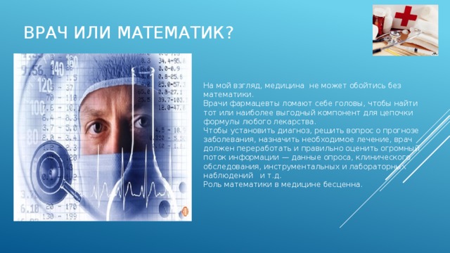 Врач или математик? На мой взгляд, медицина не может обойтись без математики. Врачи фармацевты ломают себе головы, чтобы найти тот или наиболее выгодный компонент для цепочки формулы любого лекарства. Чтобы установить диагноз, решить вопрос о прогнозе заболевания, назначить необходимое лечение, врач должен переработать и правильно оценить огромный поток информации — данные опроса, клинического обследования, инструментальных и лабораторных наблюдений и т.д. Роль математики в медицине бесценна. 