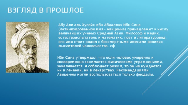 Взгляд в прошлое Абу Али аль Хусейн ибн Абдаллах Ибн Сина (латинизированное имя - Авиценна) принадлежит к числу величайших ученых Средней Азии. Философ и медик, естествоиспытатель и математик, поэт и литературовед, его имя стоит рядом с бессмертными именами великих мыслителей человечества. сф Ибн Сина утверждал, что если человек умеренно и своевременно занимается физическими упражнениями, закаливается и соблюдает режим, то он не нуждается ни в лечении, ни в лекарствах. Рекомендациями Авиценны могли воспользоваться только феодалы. 