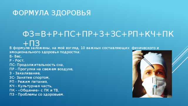 Формула здоровья ФЗ=В+Р+ПС+ПР+З+ЗС+РП+КЧ+ПК+ПЗ В формуле заложены, на мой взгляд, 10 важных составляющих физического и эмоционального здоровья подростка: В- Вес, Р - Рост, ПС- Продолжительность сна, ПР - Прогулки на свежем воздухе, З - Закаливание, ЗС- Занятие спортом, РП - Режим питания, КЧ - Культурная часть, ПК - «Общение» с ПК и ТВ, ПЗ - Проблемы со здоровьем. 