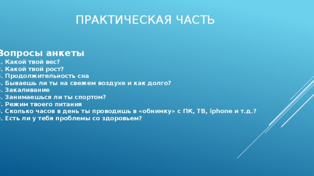 Практическая часть Вопросы анкеты 1. Какой твой вес? 2. Какой твой рост? 3. Продолжительность сна 4. Бываешь ли ты на свежем воздухе и как долго? 5. Закаливание 6. Занимаешься ли ты спортом? 7. Режим твоего питания 8. Сколько часов в день ты проводишь в «обнимку» с ПК, ТВ, iphone и т.д.? 9. Есть ли у тебя проблемы со здоровьем? 